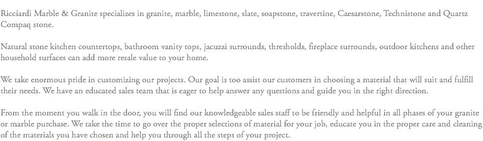 &nbsp;Ricciardi Marble & Granite specializes in granite, marble, limestone, slate, soapstone, travertine, Caesarstone, Technistone and Quartz Compaq stone. Natural stone kitchen countertops, bathroom vanity tops, jacuzzi surrounds, thresholds, fireplace surrounds, outdoor kitchens and other household surfaces can add more resale value to your home. We take enormous pride in customizing our projects. Our goal is too assist our customers in choosing a material that will suit and fulfill their needs. We have an educated sales team that is eager to help answer any questions and guide you in the right direction. From the moment you walk in the door, you will find our knowledgeable sales staff to be friendly and helpful in all phases of your granite or marble purchase. We take the time to go over the proper selections of material for your job, educate you in the proper care and cleaning of the materials you have chosen and help you through all the steps of your project.